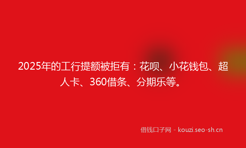 2025年的工行提额被拒有：花呗、小花钱包、超人卡、360借条、分期乐等。