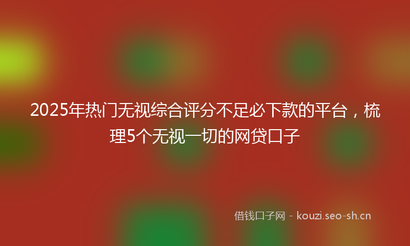 2025年热门无视综合评分不足必下款的平台，梳理5个无视一切的网贷口子