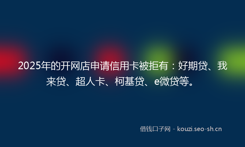 2025年的开网店申请信用卡被拒有：好期贷、我来贷、超人卡、柯基贷、e微贷等。