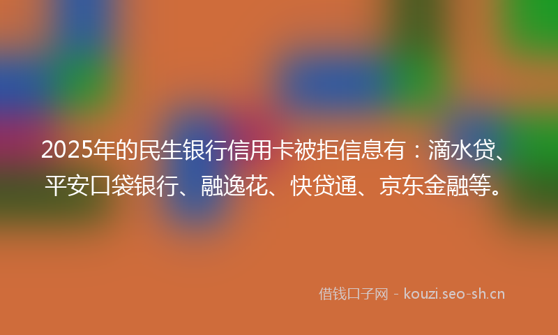 2025年的民生银行信用卡被拒信息有：滴水贷、平安口袋银行、融逸花、快贷通、京东金融等。