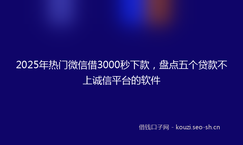 2025年热门微信借3000秒下款，盘点五个贷款不上诚信平台的软件