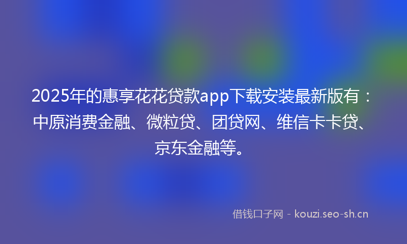 2025年的惠享花花贷款app下载安装最新版有：中原消费金融、微粒贷、团贷网、维信卡卡贷、京东金融等。