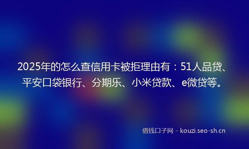 2025年的怎么查信用卡被拒理由有：51人品贷、平安口袋银行、分期乐、小米贷款、e微贷等。