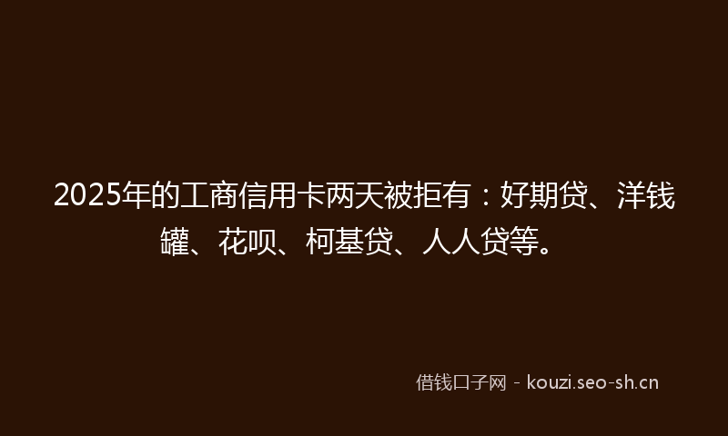 2025年的工商信用卡两天被拒有：好期贷、洋钱罐、花呗、柯基贷、人人贷等。