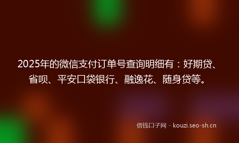 2025年的微信支付订单号查询明细有：好期贷、省呗、平安口袋银行、融逸花、随身贷等。