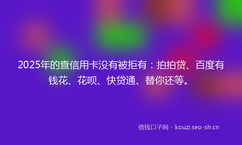 2025年的查信用卡没有被拒有：拍拍贷、百度有钱花、花呗、快贷通、替你还等。