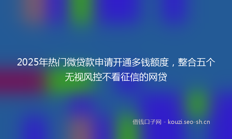 2025年热门微贷款申请开通多钱额度，整合五个无视风控不看征信的网贷