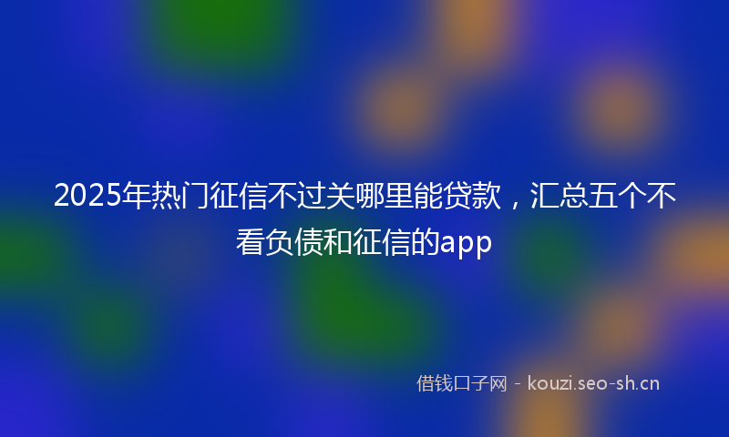 2025年热门征信不过关哪里能贷款，汇总五个不看负债和征信的app