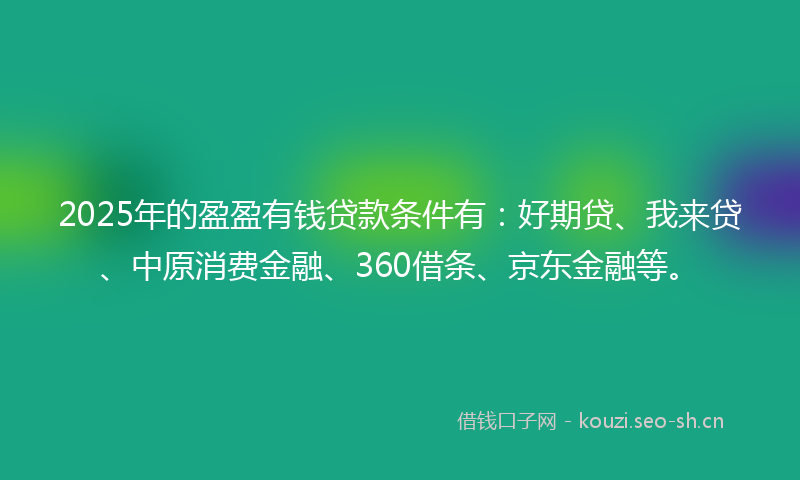 2025年的盈盈有钱贷款条件有：好期贷、我来贷、中原消费金融、360借条、京东金融等。