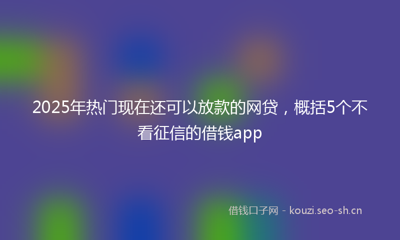2025年热门现在还可以放款的网贷，概括5个不看征信的借钱app
