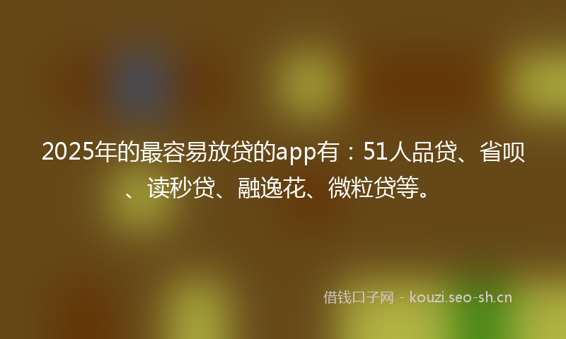 2025年的最容易放贷的app有：51人品贷、省呗、读秒贷、融逸花、微粒贷等。