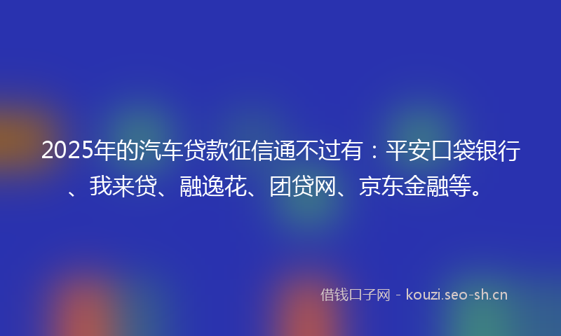 2025年的汽车贷款征信通不过有：平安口袋银行、我来贷、融逸花、团贷网、京东金融等。