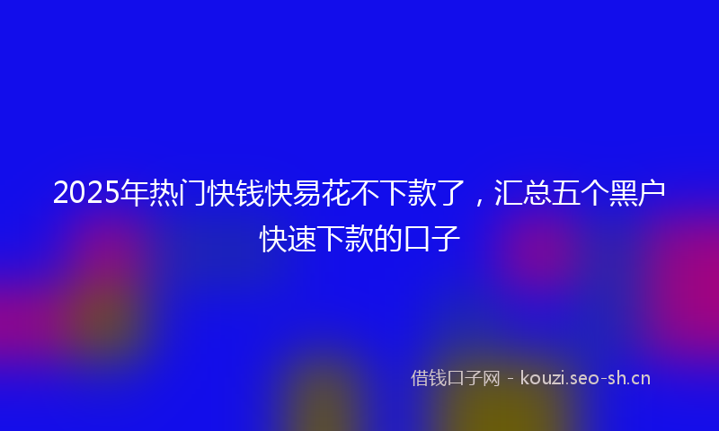 2025年热门快钱快易花不下款了，汇总五个黑户快速下款的口子