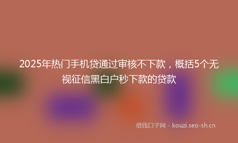 2025年热门手机贷通过审核不下款，概括5个无视征信黑白户秒下款的贷款