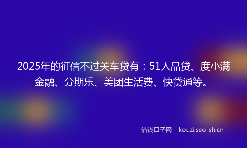 2025年的征信不过关车贷有：51人品贷、度小满金融、分期乐、美团生活费、快贷通等。