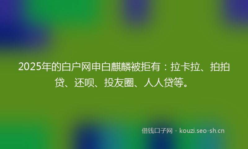 2025年的白户网申白麒麟被拒有：拉卡拉、拍拍贷、还呗、投友圈、人人贷等。