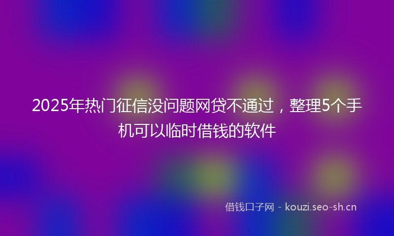 2025年热门征信没问题网贷不通过，整理5个手机可以临时借钱的软件