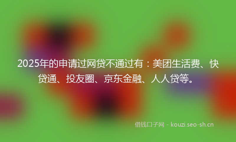 2025年的申请过网贷不通过有：美团生活费、快贷通、投友圈、京东金融、人人贷等。