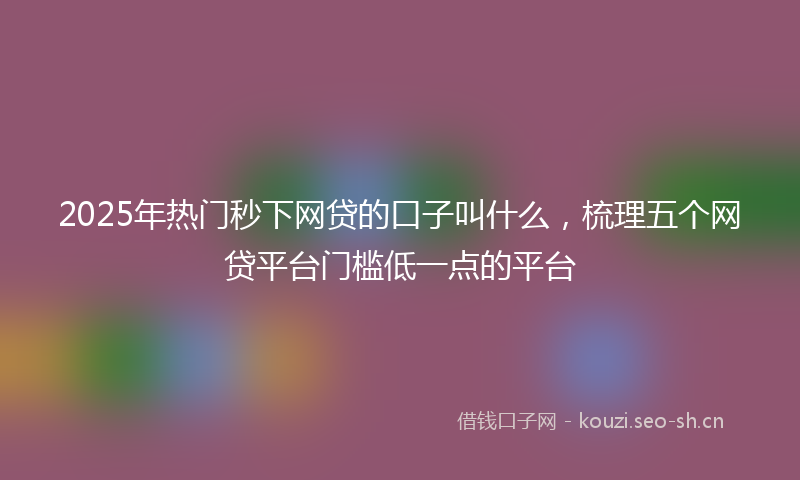 2025年热门秒下网贷的口子叫什么，梳理五个网贷平台门槛低一点的平台