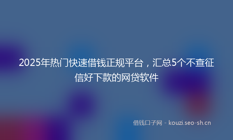 2025年热门快速借钱正规平台，汇总5个不查征信好下款的网贷软件