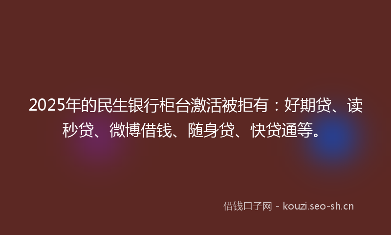 2025年的民生银行柜台激活被拒有:好期贷、读秒贷、微博借钱、随身贷、快贷通等。