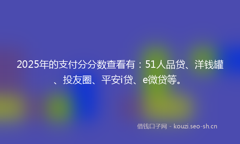 2025年的支付分分数查看有:51人品贷、洋钱罐、投友圈、平安i贷、e微贷等。