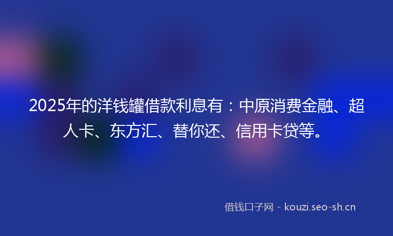 2025年的洋钱罐借款利息有：中原消费金融、超人卡、东方汇、替你还、信用卡贷等。