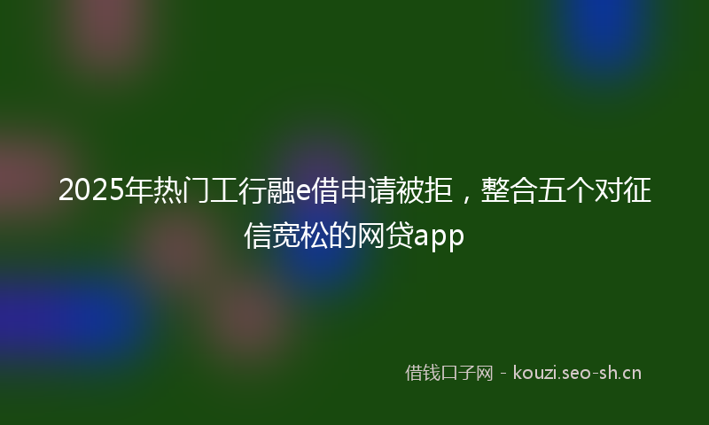 2025年热门工行融e借申请被拒，整合五个对征信宽松的网贷app