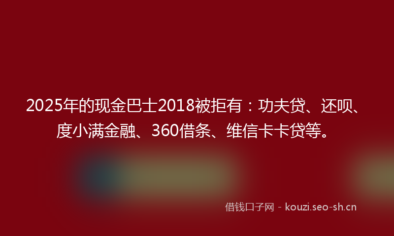 2025年的现金巴士2018被拒有：功夫贷、还呗、度小满金融、360借条、维信卡卡贷等。