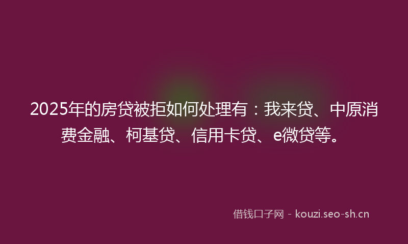 2025年的房贷被拒如何处理有：我来贷、中原消费金融、柯基贷、信用卡贷、e微贷等。