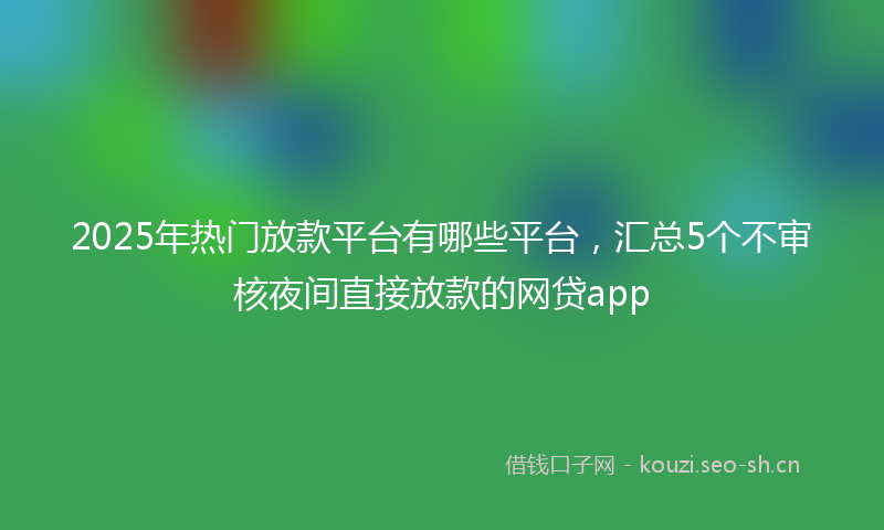 2025年热门放款平台有哪些平台，汇总5个不审核夜间直接放款的网贷app