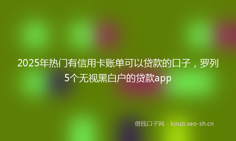 2025年热门有信用卡账单可以贷款的口子，罗列5个无视黑白户的贷款app