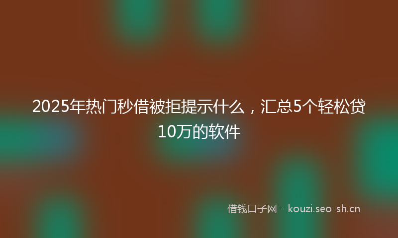 2025年热门秒借被拒提示什么，汇总5个轻松贷10万的软件