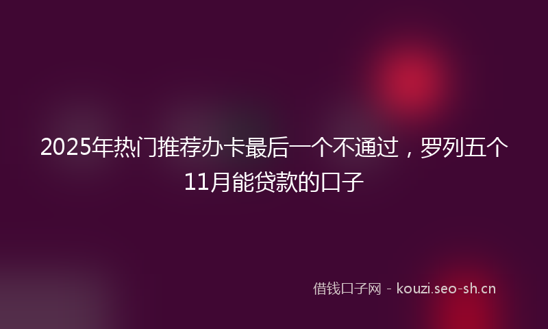 2025年热门推荐办卡最后一个不通过，罗列五个11月能贷款的口子