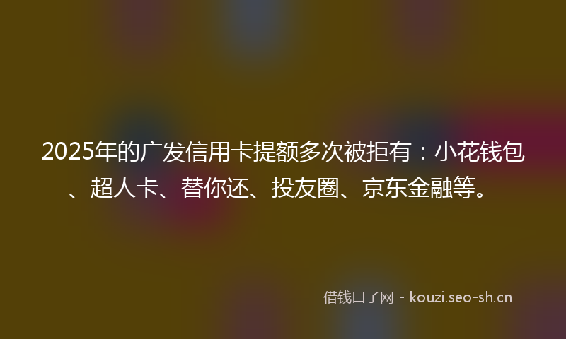 2025年的广发信用卡提额多次被拒有：小花钱包、超人卡、替你还、投友圈、京东金融等。