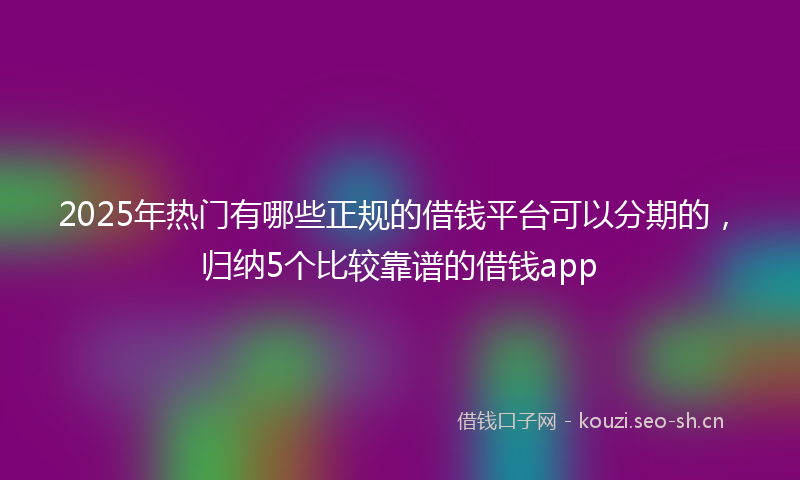 2025年热门有哪些正规的借钱平台可以分期的，归纳5个比较靠谱的借钱app