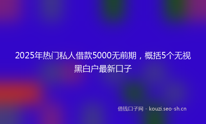 2025年热门私人借款5000无前期，概括5个无视黑白户最新口子