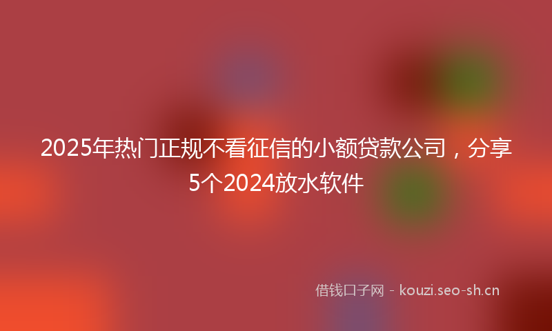 2025年热门正规不看征信的小额贷款公司，分享5个2024放水软件
