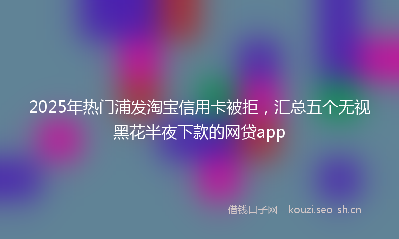 2025年热门浦发淘宝信用卡被拒，汇总五个无视黑花半夜下款的网贷app