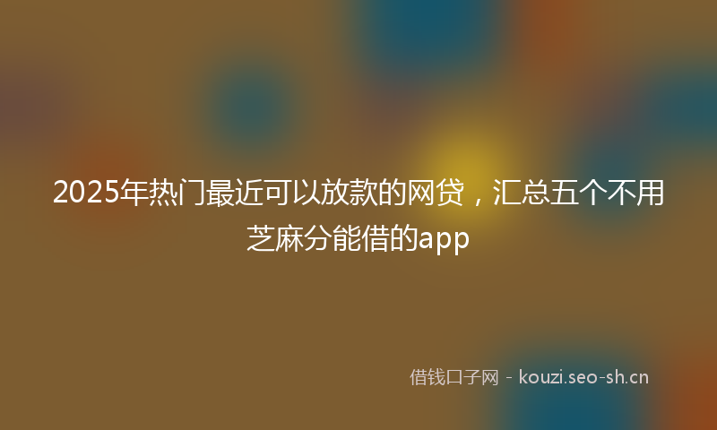 2025年热门最近可以放款的网贷，汇总五个不用芝麻分能借的app