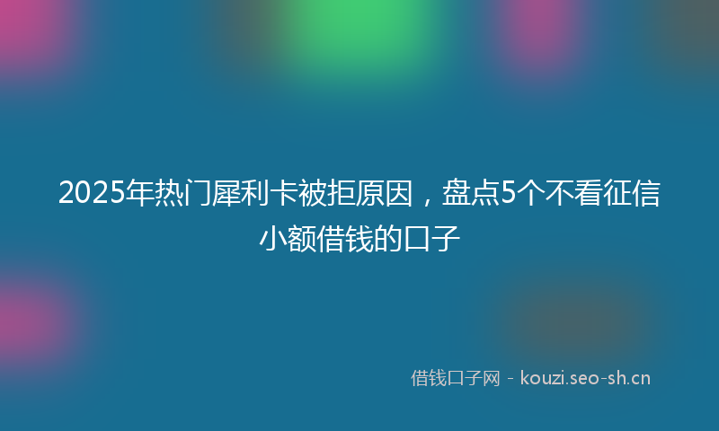 2025年热门犀利卡被拒原因，盘点5个不看征信小额借钱的口子