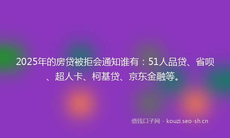 2025年的房贷被拒会通知谁有：51人品贷、省呗、超人卡、柯基贷、京东金融等。