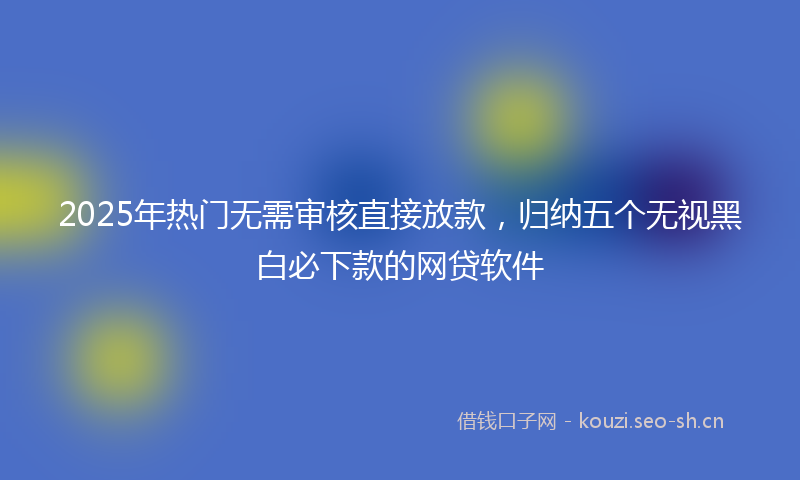 2025年热门无需审核直接放款，归纳五个无视黑白必下款的网贷软件