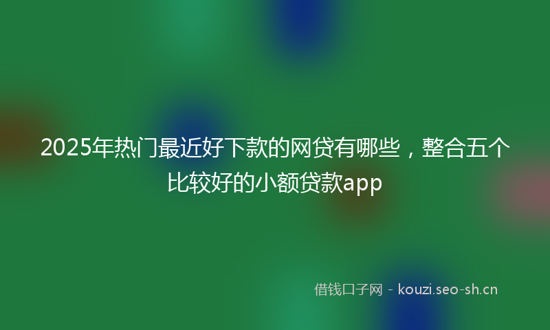 2025年热门最近好下款的网贷有哪些，整合五个比较好的小额贷款app