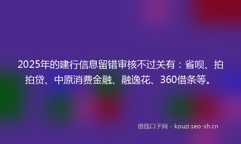 2025年的建行信息留错审核不过关有：省呗、拍拍贷、中原消费金融、融逸花、360借条等。