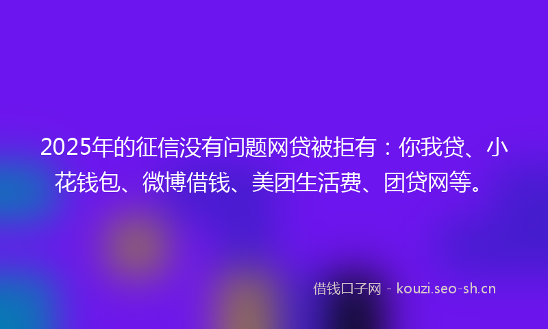 2025年的征信没有问题网贷被拒有：你我贷、小花钱包、微博借钱、美团生活费、团贷网等。