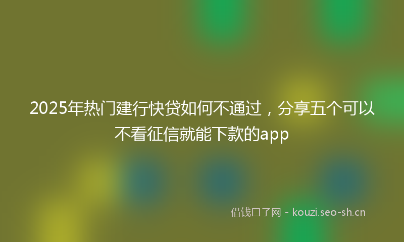 2025年热门建行快贷如何不通过,分享五个可以不看征信就能下款的app