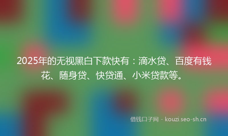 2025年的无视黑白下款快有：滴水贷、百度有钱花、随身贷、快贷通、小米贷款等。
