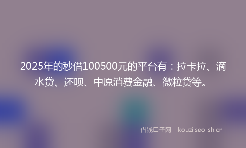 2025年的秒借100500元的平台有：拉卡拉、滴水贷、还呗、中原消费金融、微粒贷等。