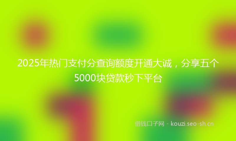 2025年热门支付分查询额度开通大诚，分享五个5000块贷款秒下平台